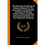 The Polishing and Plating of Metals; A Manual for the Electroplater, Giving Modern Methods of Polishing, Plating, Buffing, Oxydizing and Lacquering Metals, for the Progressive Workman (Paperback)